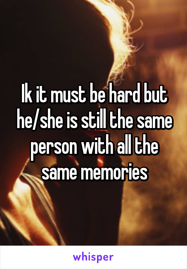 Ik it must be hard but he/she is still the same person with all the same memories