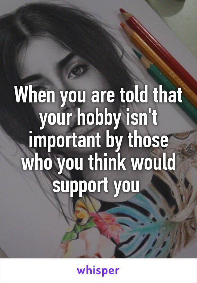 When you are told that your hobby isn't important by those who you think would support you 
