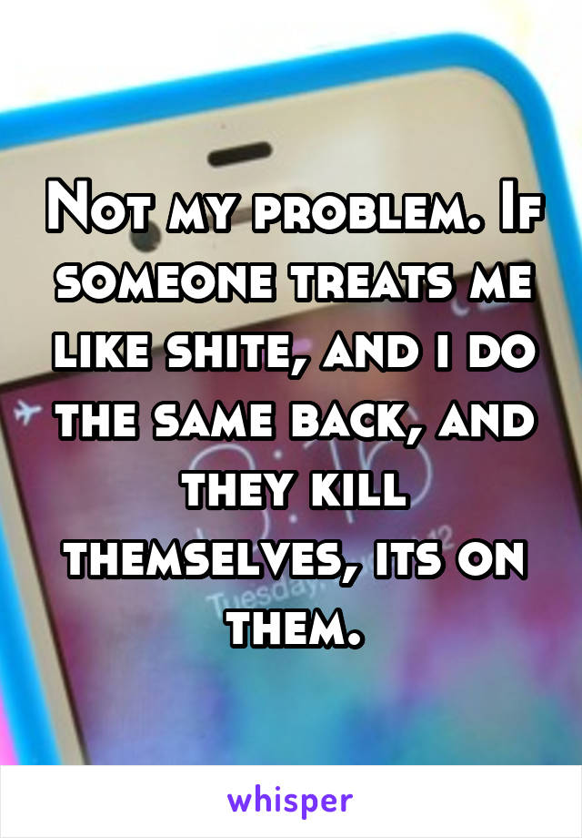 Not my problem. If someone treats me like shite, and i do the same back, and they kill themselves, its on them.