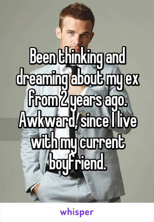 Been thinking and dreaming about my ex from 2 years ago. Awkward, since I live with my current boyfriend.