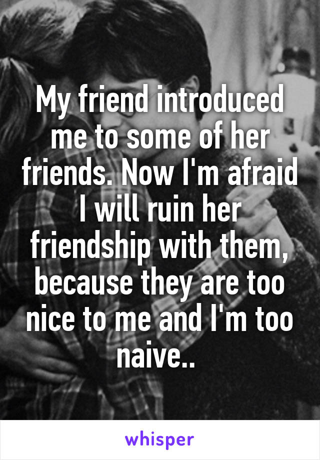 My friend introduced me to some of her friends. Now I'm afraid I will ruin her friendship with them, because they are too nice to me and I'm too naive.. 