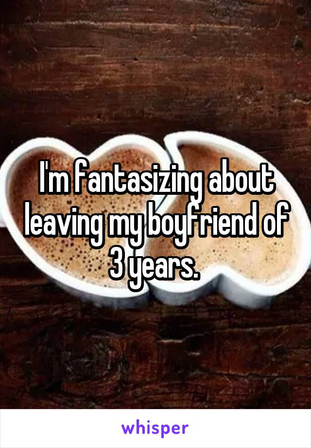 I'm fantasizing about leaving my boyfriend of 3 years. 