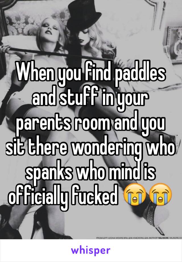 When you find paddles and stuff in your parents room and you sit there wondering who spanks who mind is officially fucked 😭😭