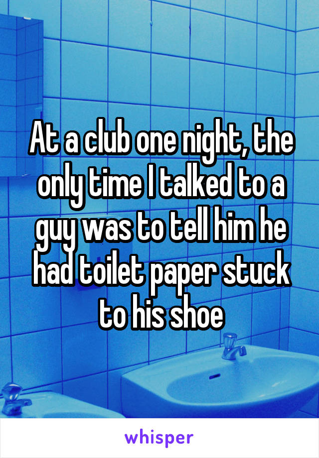 At a club one night, the only time I talked to a guy was to tell him he had toilet paper stuck to his shoe