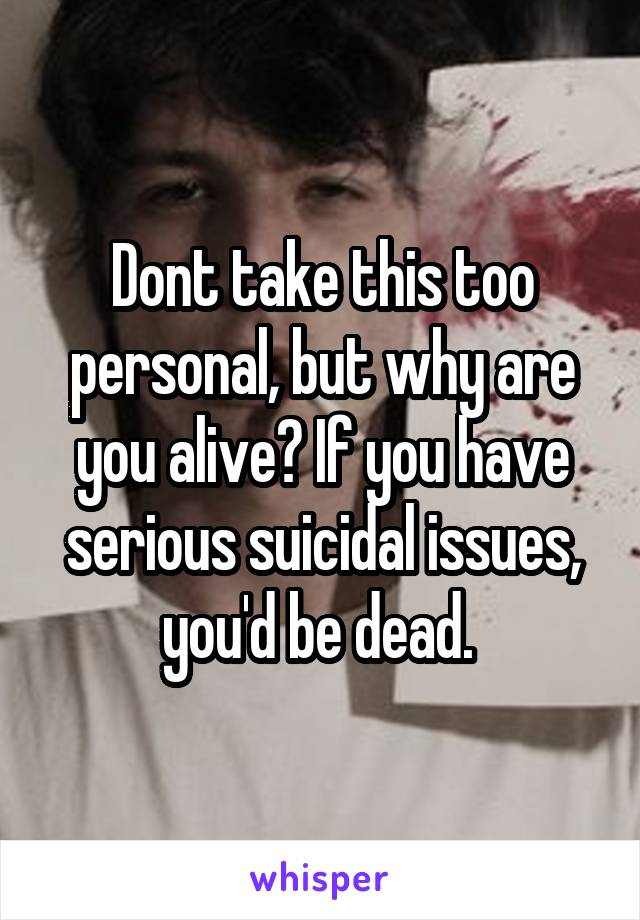 Dont take this too personal, but why are you alive? If you have serious suicidal issues, you'd be dead. 
