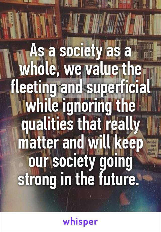 As a society as a whole, we value the fleeting and superficial while ignoring the qualities that really matter and will keep our society going strong in the future. 