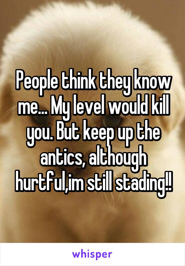 People think they know me... My level would kill you. But keep up the antics, although hurtful,im still stading!!