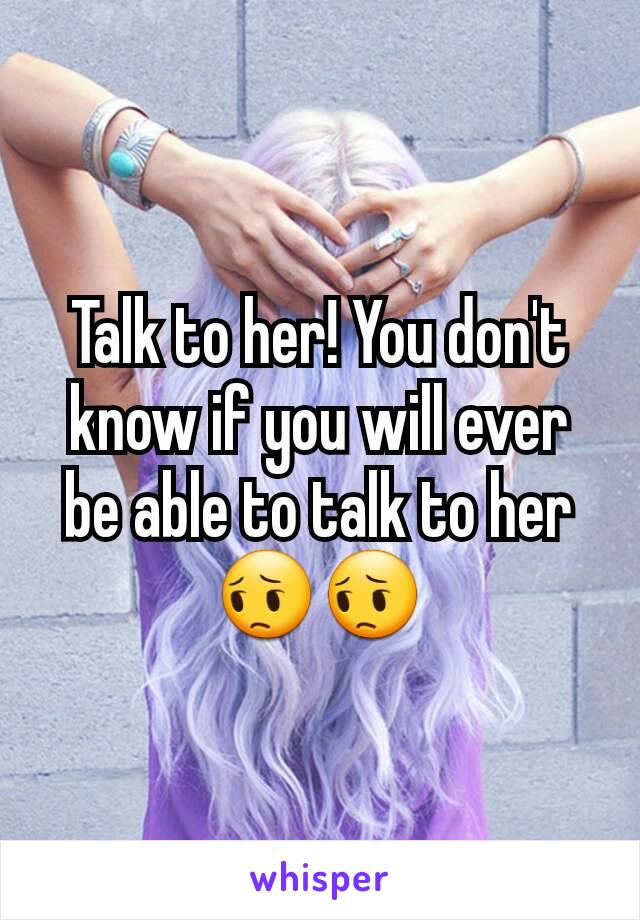 Talk to her! You don't know if you will ever be able to talk to her 😔😔