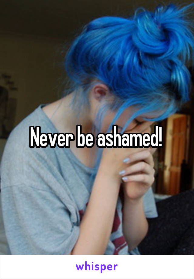 Never be ashamed! 