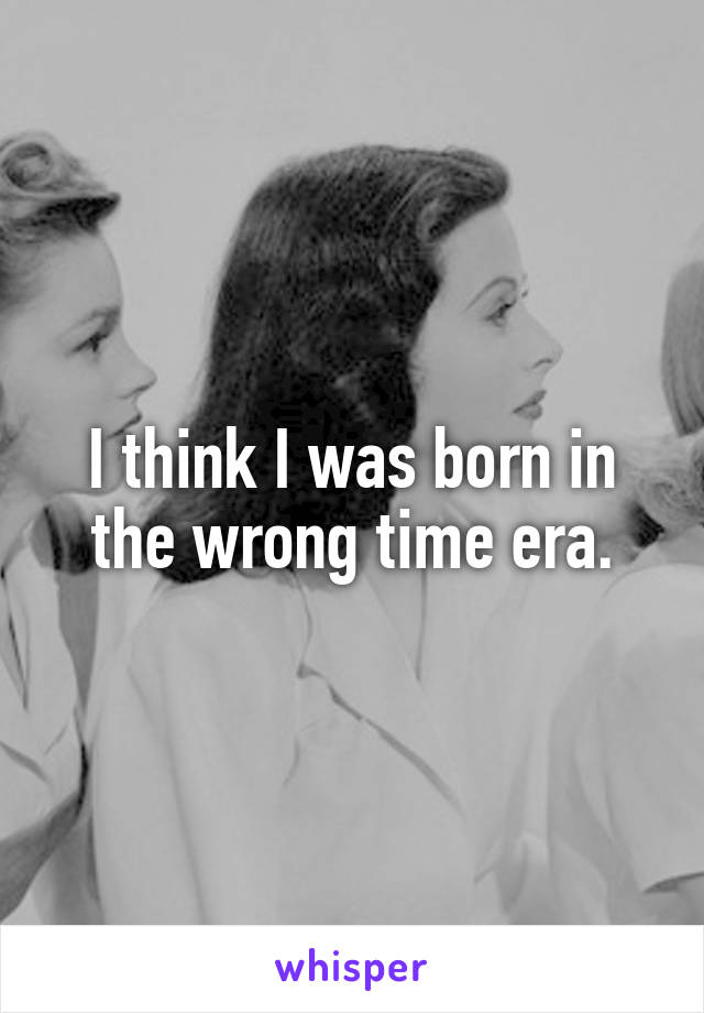 I think I was born in the wrong time era.