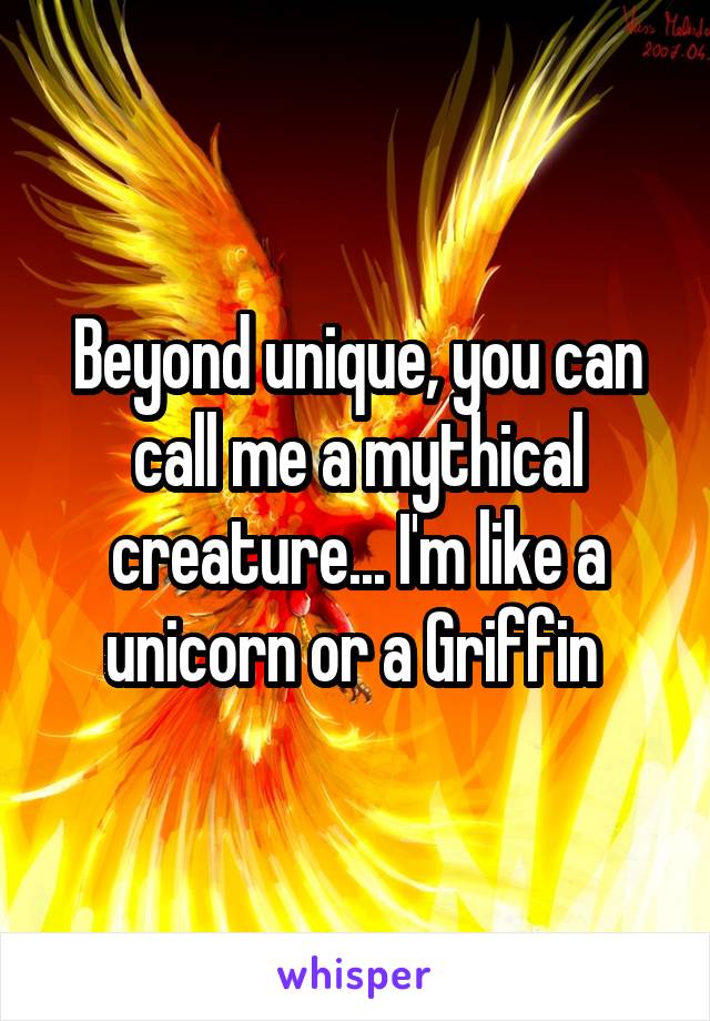 Beyond unique, you can call me a mythical creature... I'm like a unicorn or a Griffin 