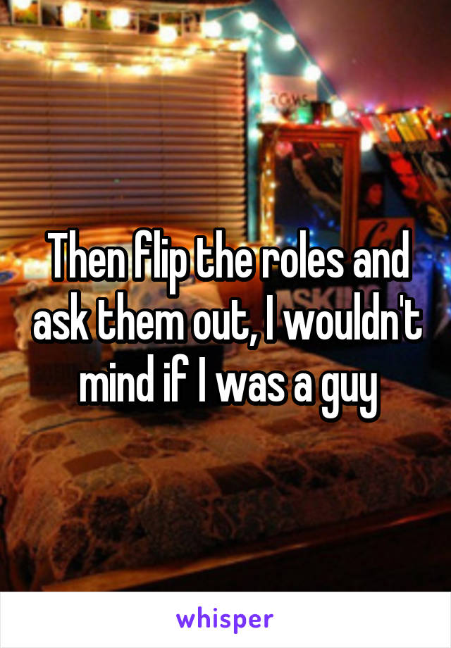 Then flip the roles and ask them out, I wouldn't mind if I was a guy