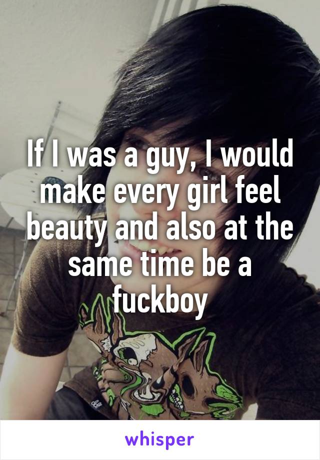 If I was a guy, I would make every girl feel beauty and also at the same time be a fuckboy