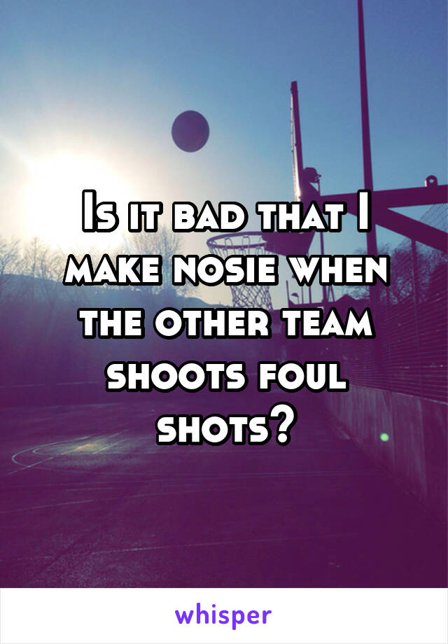 Is it bad that I make nosie when the other team shoots foul shots?