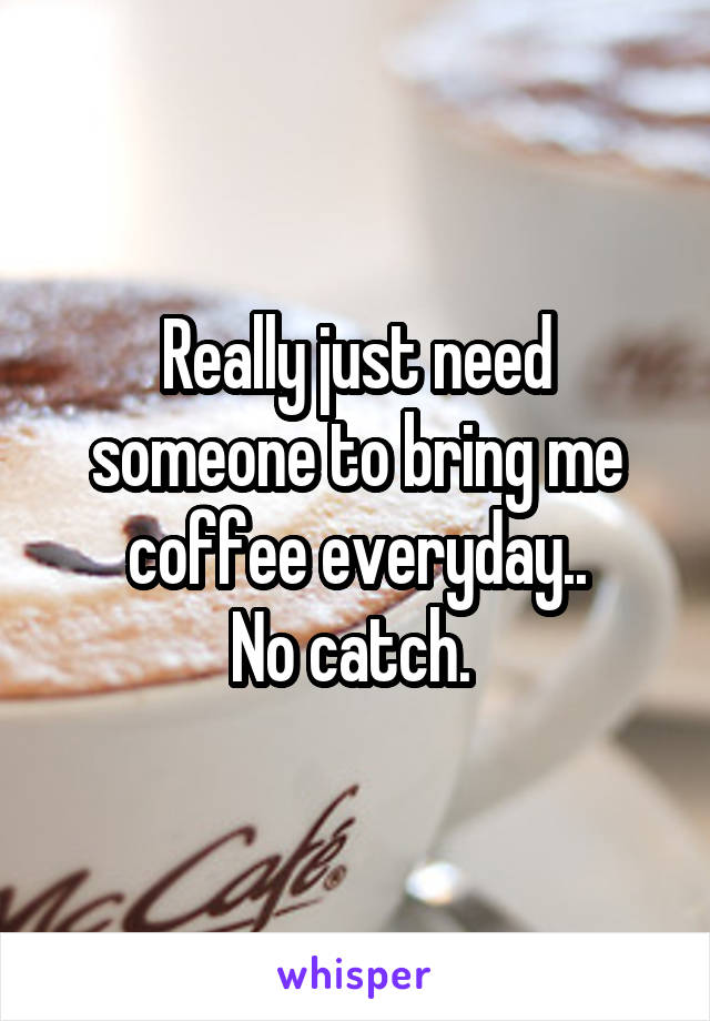 Really just need someone to bring me coffee everyday..
No catch. 