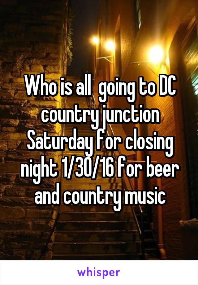 Who is all  going to DC country junction Saturday for closing night 1/30/16 for beer and country music