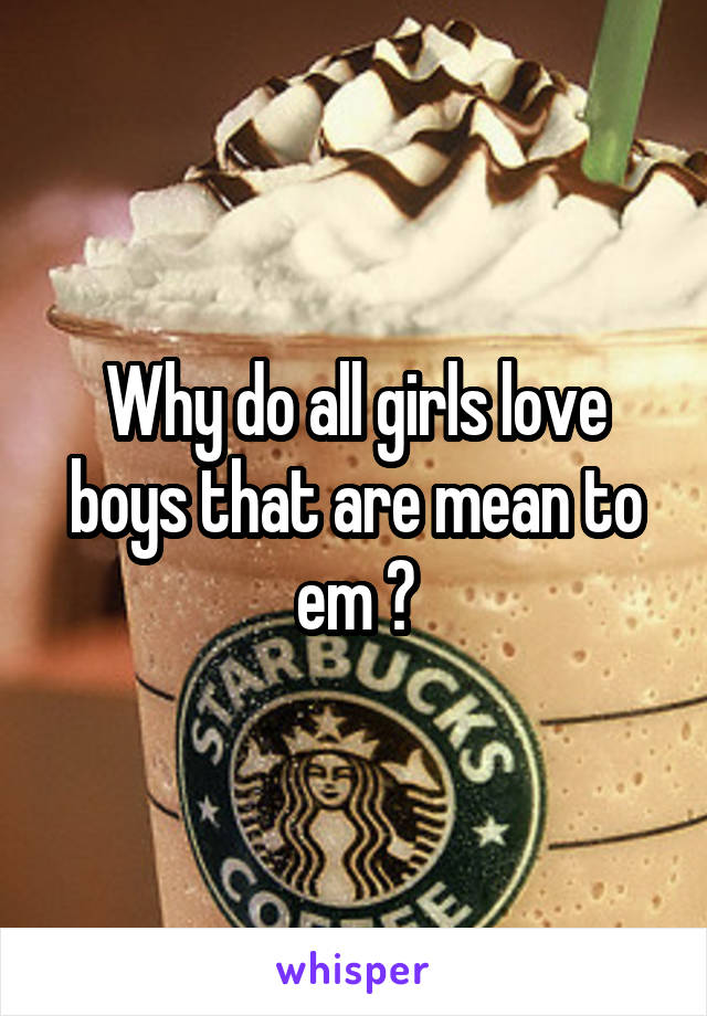 Why do all girls love boys that are mean to em ?
