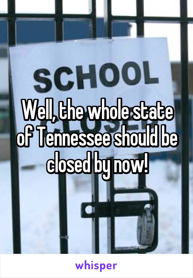 Well, the whole state of Tennessee should be closed by now!