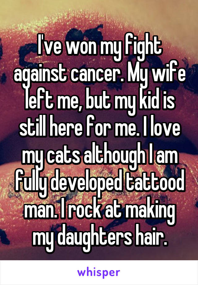 I've won my fight against cancer. My wife left me, but my kid is still here for me. I love my cats although I am fully developed tattood man. I rock at making my daughters hair.