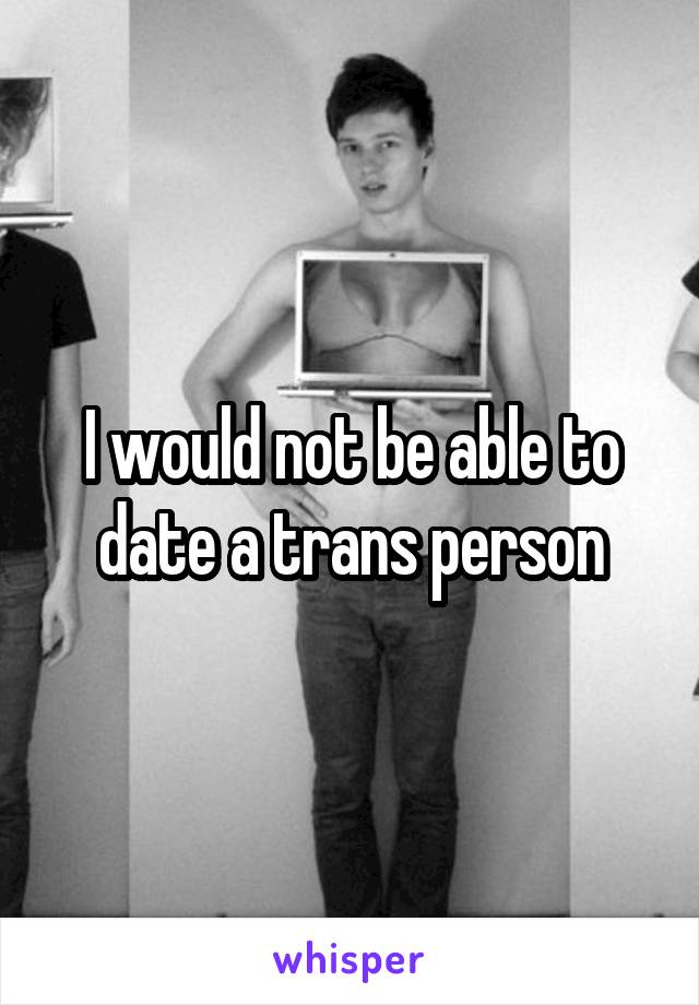 I would not be able to date a trans person