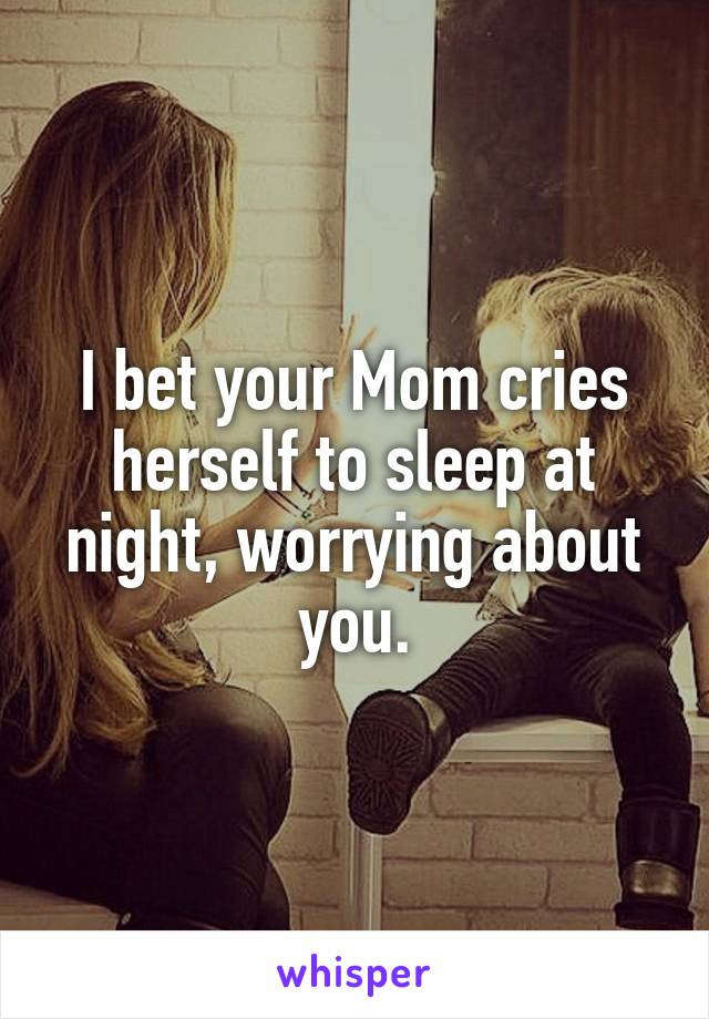 I bet your Mom cries herself to sleep at night, worrying about you.