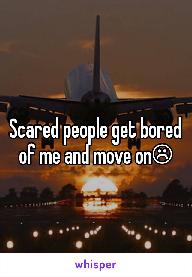 Scared people get bored of me and move on☹