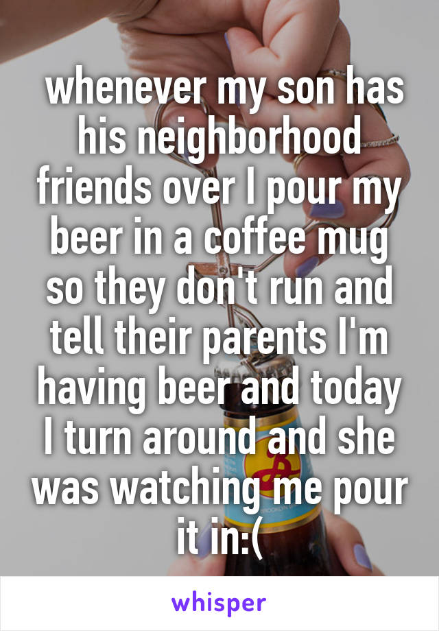  whenever my son has his neighborhood friends over I pour my beer in a coffee mug so they don't run and tell their parents I'm having beer and today I turn around and she was watching me pour it in:(