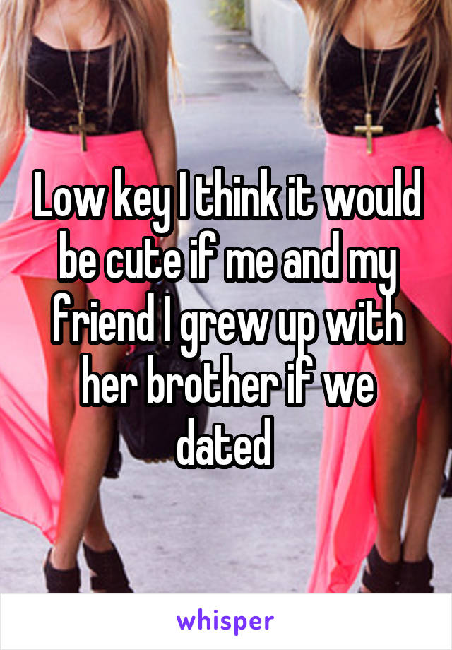 Low key I think it would be cute if me and my friend I grew up with her brother if we dated 