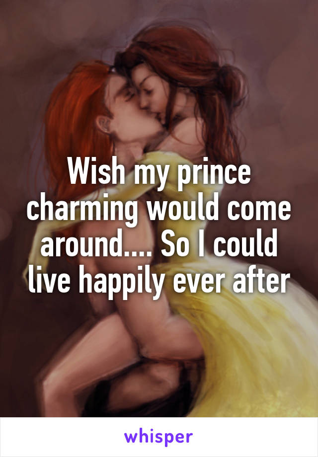 Wish my prince charming would come around.... So I could live happily ever after