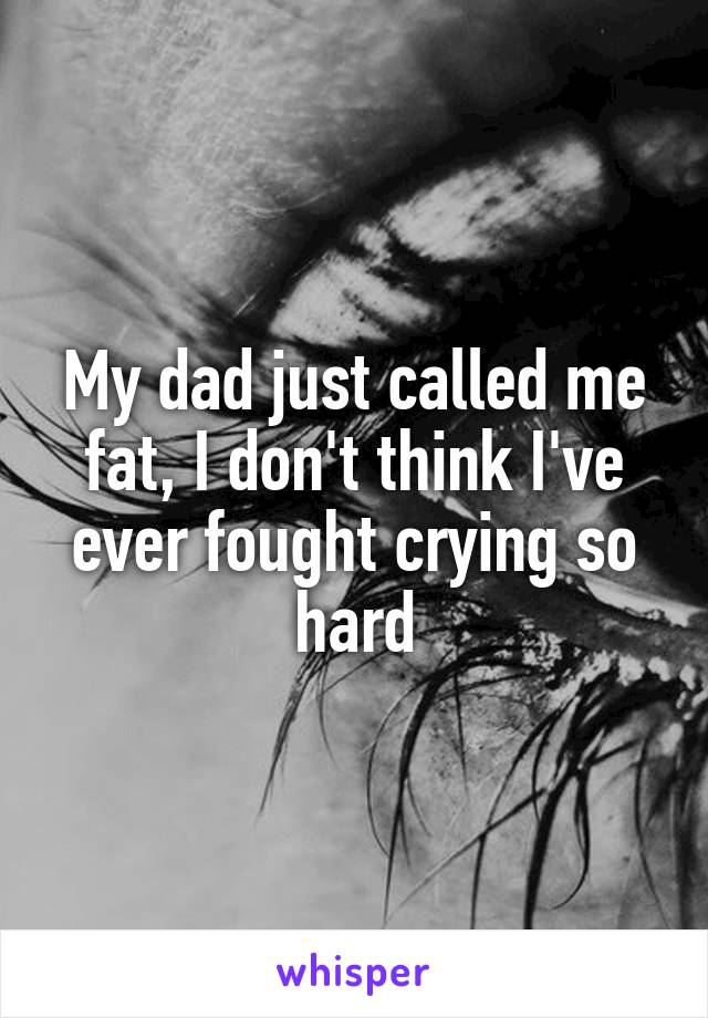 My dad just called me fat, I don't think I've ever fought crying so hard