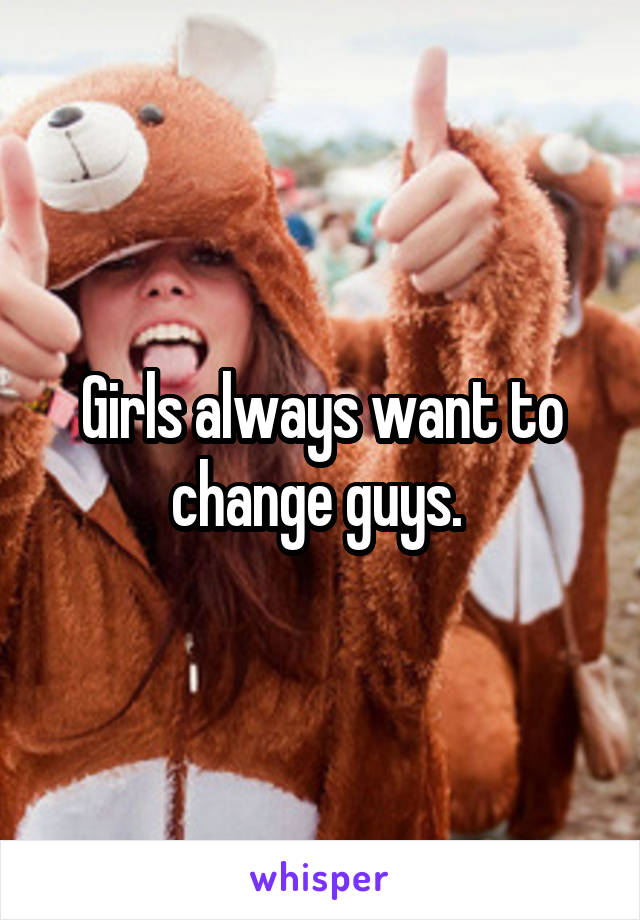 Girls always want to change guys. 
