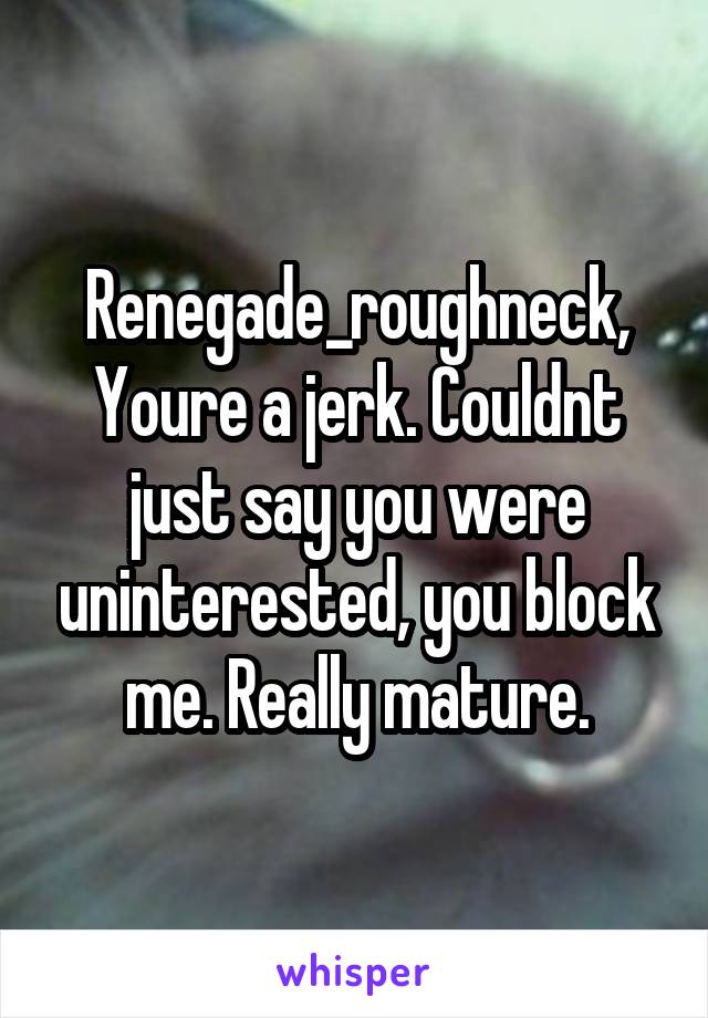 Renegade_roughneck,
Youre a jerk. Couldnt just say you were uninterested, you block me. Really mature.
