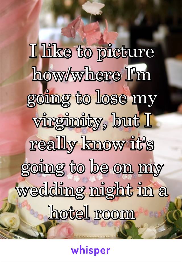 I like to picture how/where I'm going to lose my virginity, but I really know it's going to be on my wedding night in a hotel room
