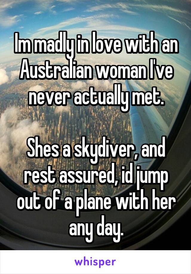 Im madly in love with an Australian woman I've never actually met.

Shes a skydiver, and rest assured, id jump out of a plane with her any day.