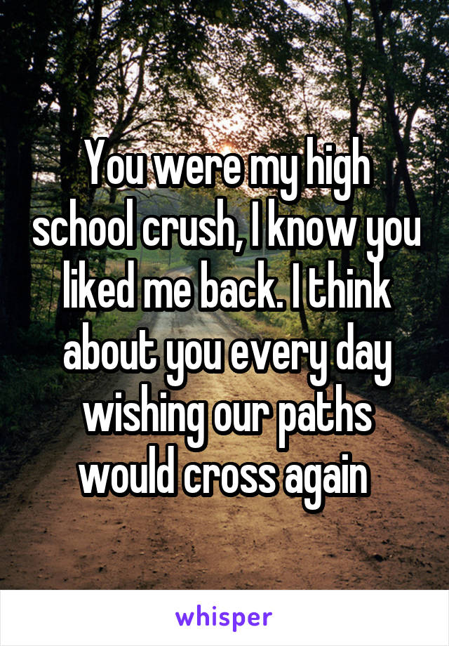 You were my high school crush, I know you liked me back. I think about you every day wishing our paths would cross again 