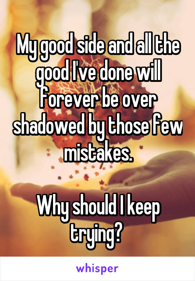 My good side and all the good I've done will forever be over shadowed by those few mistakes.

Why should I keep trying? 