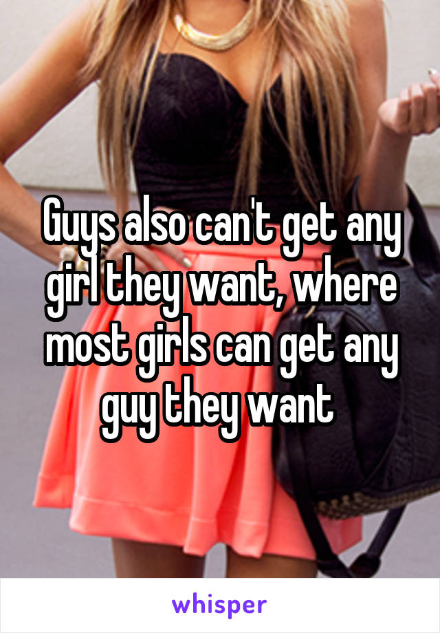 Guys also can't get any girl they want, where most girls can get any guy they want 