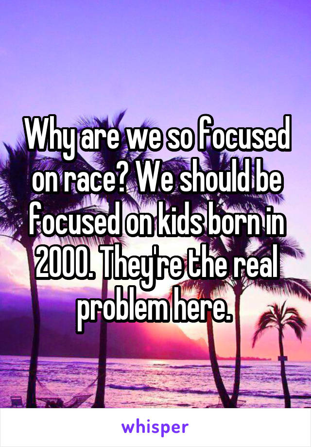 Why are we so focused on race? We should be focused on kids born in 2000. They're the real problem here. 