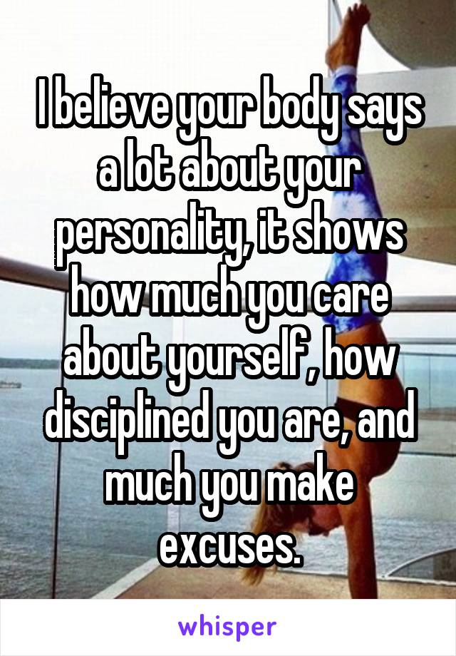 I believe your body says a lot about your personality, it shows how much you care about yourself, how disciplined you are, and much you make excuses.
