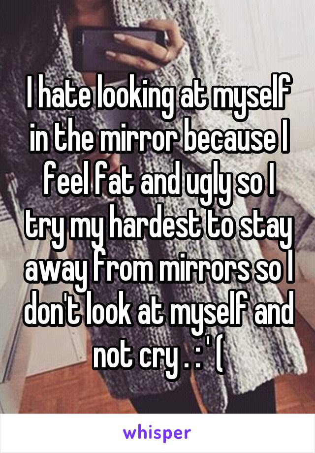 I hate looking at myself in the mirror because I feel fat and ugly so I try my hardest to stay away from mirrors so I don't look at myself and not cry . : ' (