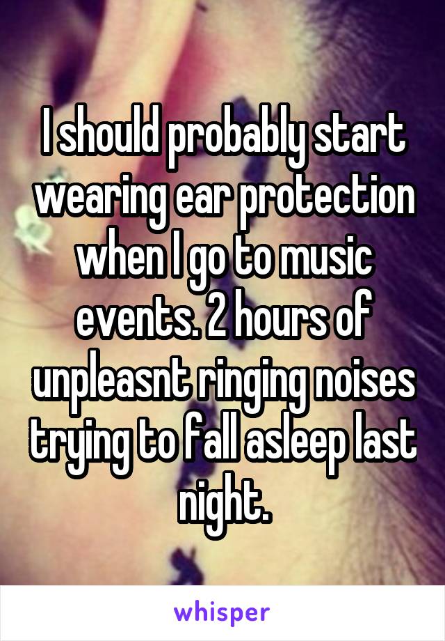 I should probably start wearing ear protection when I go to music events. 2 hours of unpleasnt ringing noises trying to fall asleep last night.