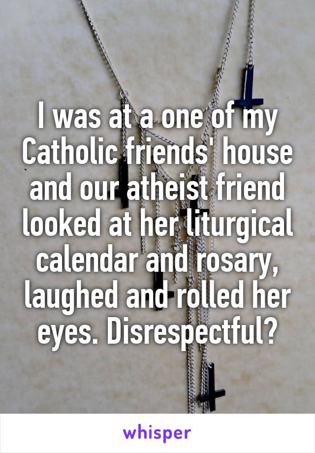 I was at a one of my Catholic friends' house and our atheist friend looked at her liturgical calendar and rosary, laughed and rolled her eyes. Disrespectful?