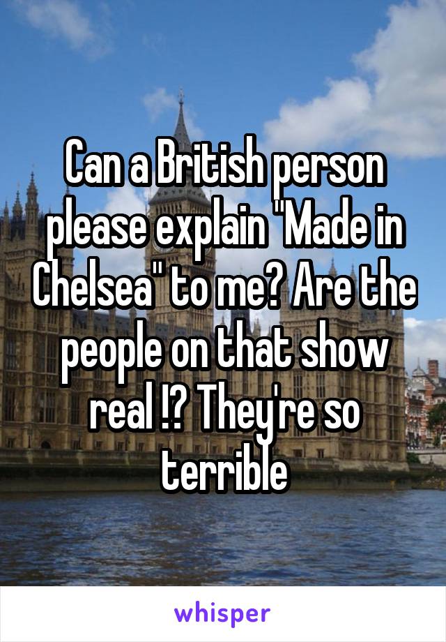 Can a British person please explain "Made in Chelsea" to me? Are the people on that show real !? They're so terrible