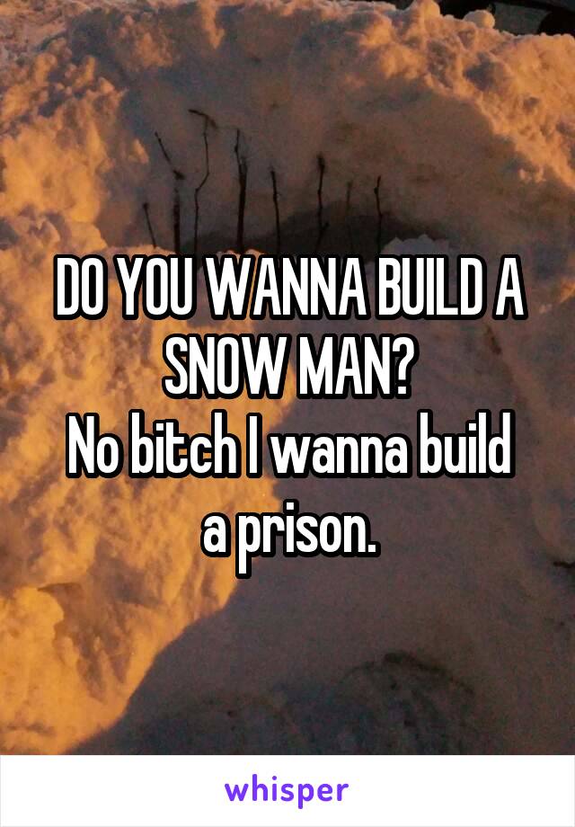 DO YOU WANNA BUILD A SNOW MAN?
No bitch I wanna build a prison.