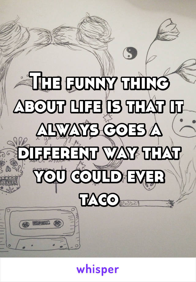 The funny thing about life is that it always goes a different way that you could ever taco