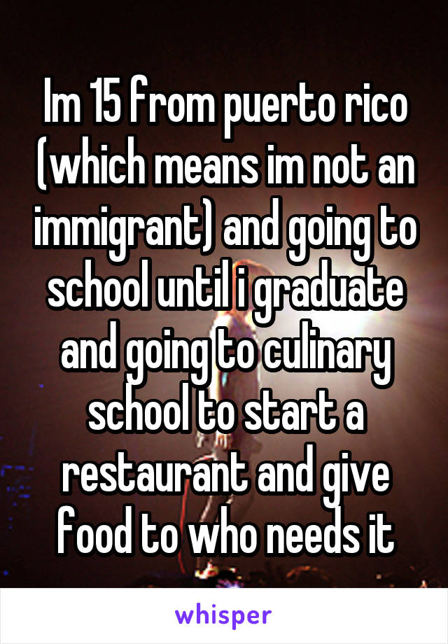 Im 15 from puerto rico (which means im not an immigrant) and going to school until i graduate and going to culinary school to start a restaurant and give food to who needs it
