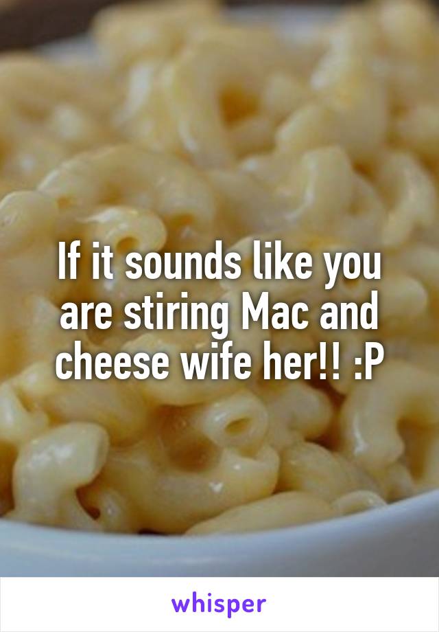 If it sounds like you are stiring Mac and cheese wife her!! :P