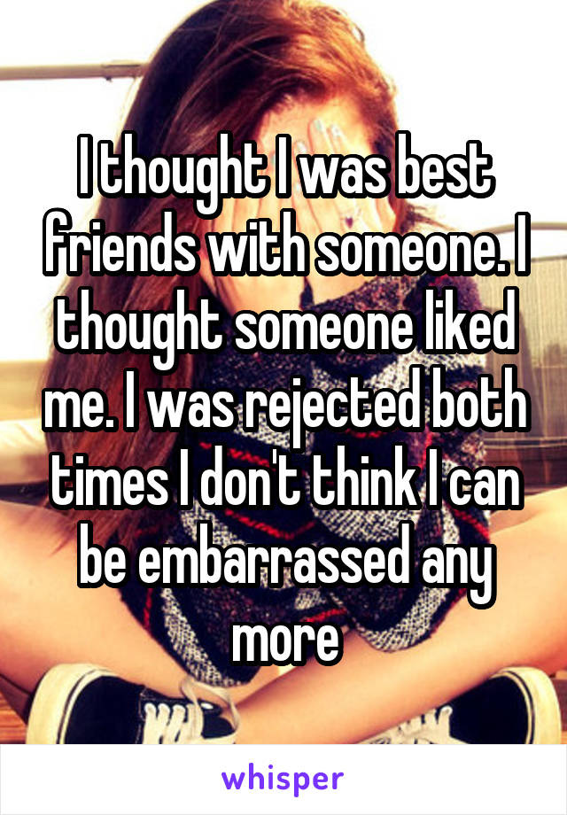 I thought I was best friends with someone. I thought someone liked me. I was rejected both times I don't think I can be embarrassed any more