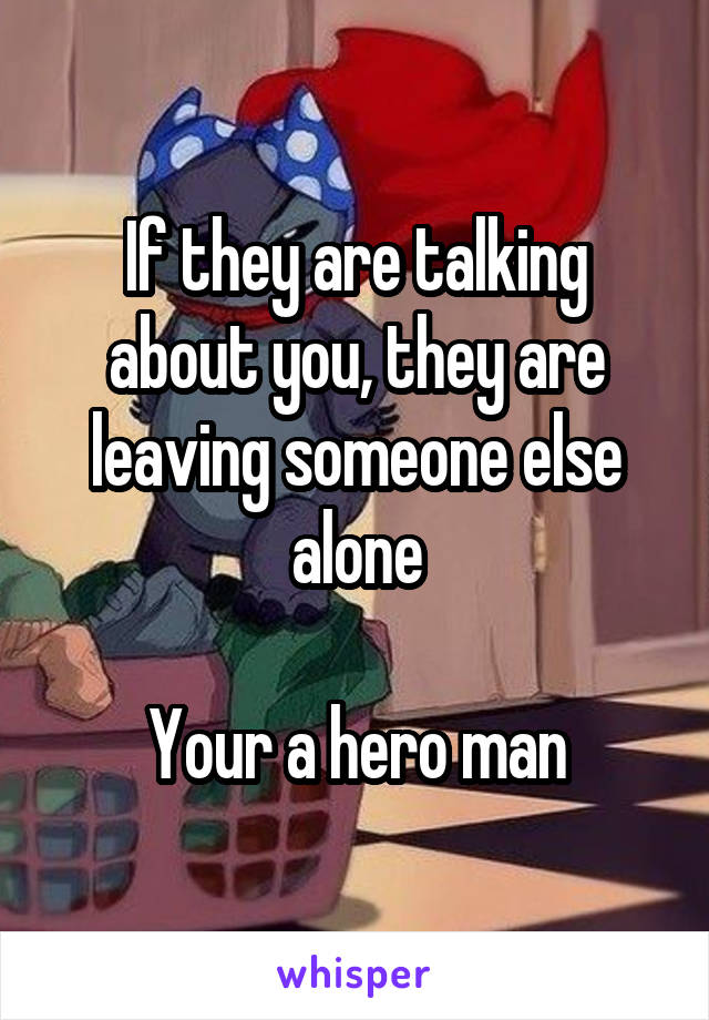 If they are talking about you, they are leaving someone else alone

Your a hero man
