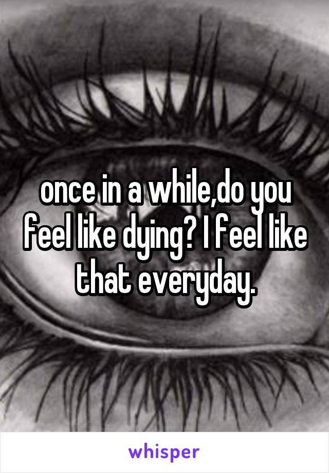 once in a while,do you feel like dying? I feel like that everyday.